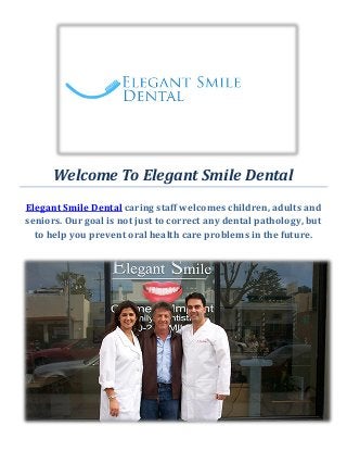 Welcome To Elegant Smile Dental
Elegant Smile Dental caring staff welcomes children, adults and
seniors. Our goal is not just to correct any dental pathology, but
to help you prevent oral health care problems in the future.
 