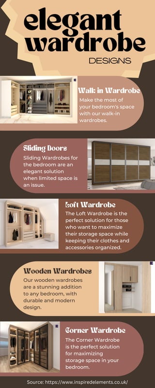 elegant
wardrobe
DESIGNS
Walk in Wardrobe
Sliding Doors
Loft Wardrobe
Corner Wardrobe
Wooden Wardrobes
Make the most of
your bedroom's space
with our walk-in
wardrobes.
Sliding Wardrobes for
the bedroom are an
elegant solution
when limited space is
an issue.
The Loft Wardrobe is the
perfect solution for those
who want to maximize
their storage space while
keeping their clothes and
accessories organized.
The Corner Wardrobe
is the perfect solution
for maximizing
storage space in your
bedroom.
Our wooden wardrobes
are a stunning addition
to any bedroom, with
durable and modern
design.
Source: https://www.inspiredelements.co.uk/
 
