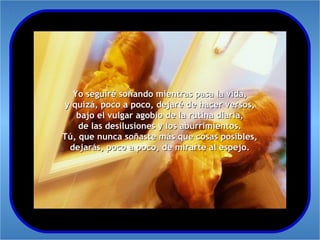 Yo seguiré soñando mientras pasa la vida,
y quizá, poco a poco, dejaré de hacer versos,
   bajo el vulgar agobio de la rutina diaria,
    de las desilusiones y los aburrimientos.
Tú, que nunca soñaste más que cosas posibles,
 dejarás, poco a poco, de mirarte al espejo.
 