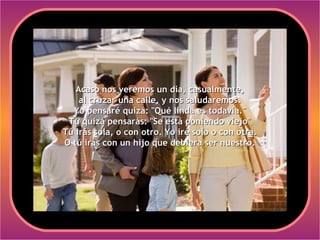 Acaso nos veremos un día, casualmente,
    al cruzar una calle, y nos saludaremos.
  Yo pensaré quizá: "Qué linda es todavía."
 Tú quizá pensarás: "Se está poniendo viejo"
Tú irás sola, o con otro. Yo iré solo o con otra.
O tú irás con un hijo que debiera ser nuestro.
 