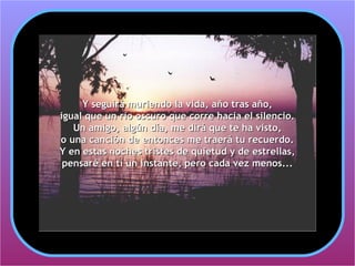 Y seguirá muriendo la vida, año tras año,
igual que un río oscuro que corre hacia el silencio.
   Un amigo, algún día, me dirá que te ha visto,
o una canción de entonces me traerá tu recuerdo.
Y en estas noches tristes de quietud y de estrellas,
 pensaré en tí un instante, pero cada vez menos...
 