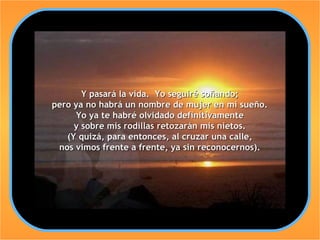 Y pasará la vida. Yo seguiré soñando;
pero ya no habrá un nombre de mujer en mi sueño.
     Yo ya te habré olvidado definitivamente
     y sobre mis rodillas retozarán mis nietos.
   (Y quizá, para entonces, al cruzar una calle,
 nos vimos frente a frente, ya sin reconocernos).
 