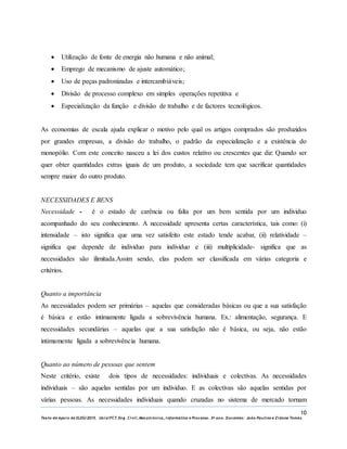 10
Texto de Apoio de ELEG/2015. Uniz/FCT. Eng. Civil, Mecatrónica, I nformática e Processo. 3º ano. Docentes: João Paulino e Zidane Tomás
 Utilização de fonte de energia não humana e não animal;
 Emprego de mecanismo de ajuste automático;
 Uso de peças padronizadas e intercambiáveis;
 Divisão de processo complexo em simples operações repetitiva e
 Especialização da função e divisão de trabalho e de factores tecnológicos.
As economias de escala ajuda explicar o motivo pelo qual os artigos comprados são produzidos
por grandes empresas, a divisão do trabalho, o padrão da especialização e a existência do
monopólio. Com este conceito nasceu a lei dos custos relativo ou crescentes que diz: Quando ser
quer obter quantidades extras iguais de um produto, a sociedade tem que sacrificar quantidades
sempre maior do outro produto.
NECESSIDADES E BENS
Necessidade - é o estado de carência ou falta por um bem sentida por um individuo
acompanhado do seu conhecimento. A necessidade apresenta certas característica, tais como: (i)
intensidade – isto significa que uma vez satisfeito este estado tende acabar, (ii) relatividade –
significa que depende de individuo para individuo e (iii) multiplicidade- significa que as
necessidades são ilimitada.Assim sendo, elas podem ser classificada em várias categoria e
critérios.
Quanto a importância
As necessidades podem ser primárias – aquelas que consideradas básicas ou que a sua satisfação
é básica e estão intimamente ligada a sobrevivência humana. Ex.: alimentação, segurança. E
necessidades secundárias – aquelas que a sua satisfação não é básica, ou seja, não estão
intimamente ligada a sobrevivência humana.
Quanto ao número de pessoas que sentem
Neste critério, existe dois tipos de necessidades: individuais e colectivas. As necessidades
individuais – são aquelas sentidas por um individuo. E as colectivas são aquelas sentidas por
várias pessoas. As necessidades individuais quando cruzadas no sistema de mercado tornam
 