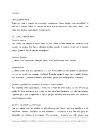 11
Texto de Apoio de ELEG/2015. Uniz/FCT. Eng. Civil, Mecatrónica, I nformática e Processo. 3º ano. Docentes: João Paulino e Zidane Tomás
colectivas.
CONCEITO DE BEM
Tendo em conta o conceito da necessidade, questiona-se: Como satisfazer uma necessidade? A
resposta é evidente. Utilizar ou consumir ou ainda usar um certo bem. Então o que é bem? Bem
é algo que satisfazas necessidades dos indivíduos.
CLASSIFICAÇÃO DE BEM
Quanto a natureza
Este critério, diz respeito ao estado físico do bem, assim, os bens podem ser classificado como
produto ou serviços. Um bem é chamado produto quando é palpável. E um bem é chamada
serviço quando é feito de material não palpável.
Quanto a duração.
O critério usado neste caso é aduração. Assim, existe bens duráveis e não duráveis.
Quanto função
O critério usado para essa classificação é o uso. Assim sendo, os bens podem ser classificados
em bens de capital e de consumo. Um bem é de capital quando é usado para produção de outro
bem ou serviços. E um bem é chamada de consumo quando está pronto para ser consumido.
Quanto a capacidade de isolamento de satisfazer as necessidades
Para satisfazer certas necessidades, o bem pode o fazer de forma isolada ou não. O bem que
satisfaz de forma isoladas ou sem precisa de usar outro bem chamam-se bem não complementar.
Enquanto que o bem complementar é aquele que para satisfazer uma necessidade sem precisar de
outro bem paracompletar.
Quanto a capacidade de substituição
Uma necessidade pode ser satisfeita por vários bens ou não. Assim, existe bens sucedâneos e não
sucedâneos. Bemnão sucedâneo ou não substituível – éaqueleque a sua falta não pode ser
substituído para satisfazer a necessidade. Bem sucedâneo – é aquele que pode satisfazer uma
 