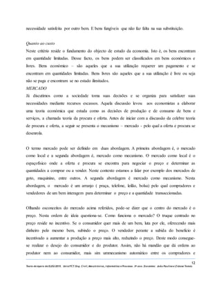 12
Texto de Apoio de ELEG/2015. Uniz/FCT. Eng. Civil, Mecatrónica, I nformática e Processo. 3º ano. Docentes: João Paulino e Zidane Tomás
necessidade satisfeita por outro bem. E bens fungíveis que não faz falta na sua substituição.
Quanto ao custo
Neste critério reside o fundamento do objecto de estudo da economia. Isto é, os bens encontram
em quantidade limitadas. Desse facto, os bens podem ser classificados em bens económicos e
livres. Bens económico – são aqueles que a sua utilização requerer um pagamento e se
encontram em quantidades limitadas. Bens livres são aqueles que a sua utilização é livre ou seja
não se paga e encontram se no estado ilimitados.
MERCADO
Já discutimos como a sociedade toma suas decisões e se organiza para satisfazer suas
necessidades mediante recursos escassos. Aquela discussão levou aos economistas a elaborar
uma teoria económica que estuda como as decisões de produção e de consumo de bens e
serviços, a chamada teoria da procura e oferta. Antes de iniciar com a discussão da celebre teoria
de procura e oferta, a seguir se presenta o mecanismo – mercado - pelo qual a oferta e procura se
desenrola.
O termo mercado pode ser definido em duas abordagem. A primeira abordagem é, o mercado
como local e a segunda abordagem é, mercado como mecanismo. O mercado como local é o
espaçofísico onde a oferta e procura se encontra para negociar o preço e determinar as
quantidades a comprar ou a vender. Neste contexto estamos a falar por exemplo dos mercados de
goto, maquinino, entre outros. A segunda abordagem é mercado como mecanismo. Nesta
abordagem, o mercado é um arranjo ( praça, telefone, leilão, bolsa) pelo qual compradores e
vendedores de um bem interagem para determinar o preço e a quantidade transaccionadas.
Olhando osconceitos do mercado acima referidos, pode-se dizer que o centro do mercado é o
preço. Nesta ordem de ideia questiona-se. Como funciona o mercado? O truque centrado no
preço reside no incentivo. Se o consumidor quer mais de um bem, luta por ele, oferecendo mais
dinheiro pelo mesmo bem, subindo o preço. O vendedor perante a subida do beneficio é
incentivado a aumentar a produção a preço mais alto, reduzindo o preço. Deste modo consegue-
se realizar o desejo do consumidor e do produtor. Assim, não há mandão que dá ordens ao
produtor nem ao consumidor, mais sim ummecanismo automático entre os compradores e
 