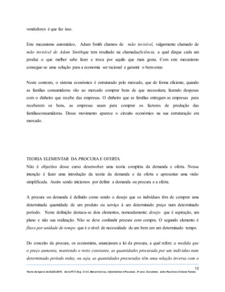 13
Texto de Apoio de ELEG/2015. Uniz/FCT. Eng. Civil, Mecatrónica, I nformática e Processo. 3º ano. Docentes: João Paulino e Zidane Tomás
vendedores é que faz isso.
Este mecanismo automático, Adam Smith chamou de mão invisível, vulgarmente chamado de
mão invisível de Adam Smithque tem resultado na chamadaeficiência, a qual dizque cada um
produz o que melhor sabe fazer e troca por aquilo que mais gosta. Com este mecanismo
consegue-se uma solução para a economia ser racional e garantir o bem-estar.
Neste contexto, o sistema económico é estruturado pelo mercado, que de forma eficiente, quando
as famílias consumidoras vão ao mercado comprar bens de que necessitam, fazendo despesas
com o dinheiro que recebe das empresas. O dinheiro que as famílias entregam as empresas para
receberem os bens, as empresas usam para comprar os factores de produção das
famíliasconsumidoras. Desse movimento aparece o circuito económico na sua estruturação em
mercado.
TEORIA ELEMENTAR DA PROCURA E OFERTA
Não é objectivo desse curso desenvolver uma teoria completa da demanda e oferta. Nossa
intenção é fazer uma introdução da teoria da demanda e da oferta e apresentar uma visão
simplificada. Assim sendo iniciamos por definir a demanda ou procura e a oferta.
A procura ou demanda é definido como sendo o desejo que os indivíduos têm de comprar uma
determinada quantidade de um produto ou serviço à um determinado preço num determinado
período. Neste definição destaca-se dois elementos, nomeadamente: desejo que é aspiração, um
plano e não sua realização. Não se deve confundir procura com compra. O segundo elemento é
fluxo por unidade de tempo que é o nível de necessidade de um bem em um determinado tempo.
Do conceito da procura, os economista, anunciaram a lei da procura, a qual refere: a medida que
o preço aumenta, mantendo o resto constante, as quantidades procurada por um individuo num
determinado período reduz, ou seja, as quantidades procuradas têm uma relação inversa com o
 