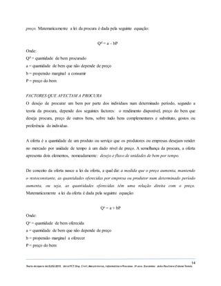 14
Texto de Apoio de ELEG/2015. Uniz/FCT. Eng. Civil, Mecatrónica, I nformática e Processo. 3º ano. Docentes: João Paulino e Zidane Tomás
preço. Matematicamente a lei da procura é dada pela seguinte equação:
Qd = a – bP
Onde:
Qd = quantidade de bem procurado
a = quantidade de bem que não depende de preço
b = propensão marginal a consumir
P = preço do bem
FACTORES QUE AFECTAM A PROCURA
O desejo de procurar um bem por parte dos indivíduos num determinado período, segundo a
teoria da procura, depende dos seguintes factores: o rendimento disponível, preço do bem que
deseja procura, preço de outros bens, sobre tudo bens complementares e substituto, gostos ou
preferência do individuo.
A oferta é a quantidade de um produto ou serviço que os produtores ou empresas desejam vender
no mercado por unidade de tempo à um dado nível de preço. A semelhança da procura, a oferta
apresenta dois elementos, nomeadamente: desejo e fluxo de unidades de bem por tempo.
Do conceito da oferta nasce a lei da oferta, a qual diz: a medida que o preço aumenta, mantendo
o restoconstante, as quantidades oferecidas por empresa ou produtor num determinado período
aumenta, ou seja, as quantidades oferecidas têm uma relação direita com o preço.
Matematicamente a lei da oferta é dada pela seguinte equação:
Qs = a + bP
Onde:
Qs = quantidade de bem oferecida
a = quantidade de bem que não depende de preço
b = propensão marginal a oferecer
P = preço do bem
 