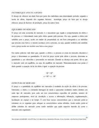 15
Texto de Apoio de ELEG/2015. Uniz/FCT. Eng. Civil, Mecatrónica, I nformática e Processo. 3º ano. Docentes: João Paulino e Zidane Tomás
FACTORES QUE AFECTA A OFERTA
O desejo de oferecer um dado bem por parte dos indivíduos num determinado período, segundo a
teoria da oferta, depende dos seguintes factores: tecnologia, preço do bem que se deseja
oferecer, preço de factores de produção, preço de outros bens.
EQUILIBRIO DO MERCADO
O preço em uma economia do mercado é o mecanismo que regula o comportamento da oferta e
da procura e é determinado tanto pela oferta quanto pela procura. Ou seja, quando a oferta está
satisfeita com o preço, aceita em mudar de propriedade de um bem entregando-o ao individuo
que procura esse bem e o mesmo acontece com a procura, ou seja, quando também está satisfeita
com o preço aceita em receber esse bem a esse preço.
Em outras palavras vale dizer que, quando a oferta e a procura se cruza no mercado, discutem o
preço e determinam as quantidades. O nível de preço aceite pela oferta e procura, determina as
quantidades a ser oferecidas e procuradas no mercado. Quando se alcança este ponto, diz-se que
o mercado está em equilíbrio, ou seja, há equilíbrio de mercado. Matematicamente esse ponto é
dado quando a equação da lei da oferta é igual a equação da procura
Qs = Qd
a + bP = a – bP
ESTRUTURA DE MERCADO
O preço e a quantidade de equilíbrio nos mercados é resultado da acção da oferta e da procura.
Entretanto, a oferta e a demanda interagem de modo a apresentar resultados muitos distintos em
cada tipo de mercado, pois cada um tem características especifica de produto, número de
empresas participantes, nível de circulação e acesso a informação, tributação, regulamentação,
localização no espaço e no tempo. É com base nessas características que o mercado pode-se
estruturar ou se organizar para adequar as características acima referidas. Assim sendo, pode-se
definir estrutura do mercado como sendo modelos que capta aspectos inerente de como o
mercado está organizado.
 