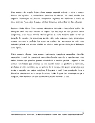 16
Texto de Apoio de ELEG/2015. Uniz/FCT. Eng. Civil, Mecatrónica, I nformática e Processo. 3º ano. Docentes: João Paulino e Zidane Tomás
Cada estrutura do mercado destaca alguns aspectos essenciais referente a oferta e procura,
baseado em hipóteses e características observadas no mercado, tais como: tamanho das
empresas, diferenciação dos produtos, transparência, objectivos dos empresários e acesso de
novas empresas. Nesta ordem de ideia, a estrutura de mercado está dividida em duas categorias.
Estrutura clássica básica. Nesta estrutura encontramos monopólio e concorrência perfeita. No
monopólio, existe um único vendedor ou empresa que fixa preço dos seus produtos, muitos
compradores, o seu produto não tem substituto próximo e a curva da receita media é a curva da
demanda do mercado. Na concorrência perfeita existe muitas empresas, muitos compradores,
nenhum comprador e vendedor fixa preço, os produtos são homogéneos, ou seja, existe
substitutos próximo dos produtos vendidos no mercado, existe perfeita circulação de informação
sobre o preço.
Outras estruturas clássica. Nesta estrutura encontramos concorrência monopolista, oligopólio,
monopsónio e cartel. Na concorrência monopolista chamada concorrência imperfeita onde existe
muitas empresas que produzem produtos diferenciados e substituto próximo. Oligopólio é uma
estrutura caracterizada pela existência de um reduzido número de produtores e vendedores,
produzindo produtos substitutos que são próximo de si, ou seja, existe poucos compradores que
domina o mercado, para muitos vendedores. E finalmente o cartel é uma organização formal e
informal de produtores de um sector que determina a política de preço para todas empresas que o
compõem, existe repartição de quota do mercado e procura maximizar o lucro.
 