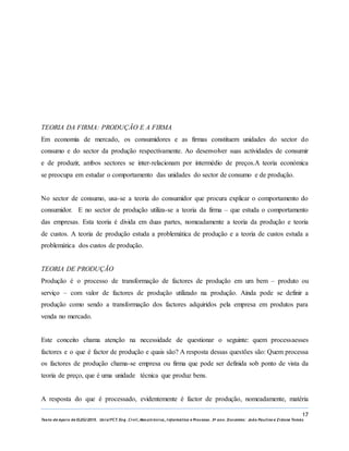 17
Texto de Apoio de ELEG/2015. Uniz/FCT. Eng. Civil, Mecatrónica, I nformática e Processo. 3º ano. Docentes: João Paulino e Zidane Tomás
TEORIA DA FIRMA: PRODUÇÃO E A FIRMA
Em economia de mercado, os consumidores e as firmas constituem unidades do sector do
consumo e do sector da produção respectivamente. Ao desenvolver suas actividades de consumir
e de produzir, ambos sectores se inter-relacionam por intermédio de preços.A teoria económica
se preocupa em estudar o comportamento das unidades do sector de consumo e de produção.
No sector de consumo, usa-se a teoria do consumidor que procura explicar o comportamento do
consumidor. E no sector de produção utiliza-se a teoria da firma – que estuda o comportamento
das empresas. Esta teoria é divida em duas partes, nomeadamente a teoria da produção e teoria
de custos. A teoria de produção estuda a problemática de produção e a teoria de custos estuda a
problemática dos custos de produção.
TEORIA DE PRODUÇÃO
Produção é o processo de transformação de factores de produção em um bem – produto ou
serviço – com valor de factores de produção utilizado na produção. Ainda pode se definir a
produção como sendo a transformação dos factores adquiridos pela empresa em produtos para
venda no mercado.
Este conceito chama atenção na necessidade de questionar o seguinte: quem processaesses
factores e o que é factor de produção e quais são? A resposta dessas questões são: Quem processa
os factores de produção chama-se empresa ou firma que pode ser definida sob ponto de vista da
teoria de preço, que é uma unidade técnica que produz bens.
A resposta do que é processado, evidentemente é factor de produção, nomeadamente, matéria
 