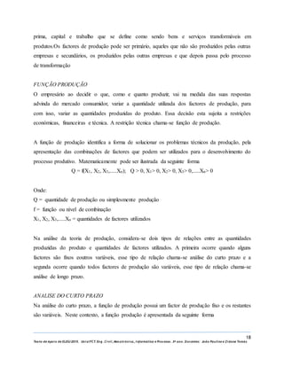 18
Texto de Apoio de ELEG/2015. Uniz/FCT. Eng. Civil, Mecatrónica, I nformática e Processo. 3º ano. Docentes: João Paulino e Zidane Tomás
prima, capital e trabalho que se define como sendo bens e serviços transformáveis em
produtos.Os factores de produção pode ser primário, aqueles que não são produzidos pelas outras
empresas e secundários, os produzidos pelas outras empresas e que depois passa pelo processo
de transformação
FUNÇÃO PRODUÇÃO
O empresário ao decidir o que, como e quanto produzir, vai na medida das suas respostas
advinda do mercado consumidor, variar a quantidade utilizada dos factores de produção, para
com isso, variar as quantidades produzidas do produto. Essa decisão esta sujeita a restrições
económicas, financeiras e técnica. A restrição técnica chama-se função de produção.
A função de produção identifica a forma de solucionar os problemas técnicos da produção, pela
apresentação das combinações de factores que podem ser utilizados para o desenvolvimento do
processo produtivo. Matematicamente pode ser ilustrada da seguinte forma
Q = f(X1, X2, X3,.....Xn); Q ˃ 0, X1˃ 0, X2˃ 0, X3˃ 0,.....Xn˃ 0
Onde:
Q = quantidade de produção ou simplesmente produção
f = função ou nível de combinação
X1, X2, X3,.....Xn = quantidades de factores utilizados
Na análise da teoria de produção, considera-se dois tipos de relações entre as quantidades
produzidas do produto e quantidades de factores utilizados. A primeira ocorre quando alguns
factores são fixos eoutros variáveis, esse tipo de relação chama-se análise do curto prazo e a
segunda ocorre quando todos factores de produção são variáveis, esse tipo de relação chama-se
análise de longo prazo.
ANALISE DO CURTO PRAZO
Na análise do curto prazo, a função de produção possui um factor de produção fixo e os restantes
são variáveis. Neste contexto, a função produção é apresentada da seguinte forma
 
