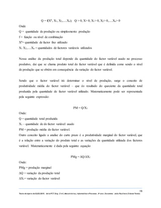19
Texto de Apoio de ELEG/2015. Uniz/FCT. Eng. Civil, Mecatrónica, I nformática e Processo. 3º ano. Docentes: João Paulino e Zidane Tomás
Q = f(X0, X1, X2,.....Xn); Q ˃ 0, X˃ 0, X1˃ 0, X2˃ 0,.....Xn˃ 0
Onde
Q = quantidade de produção ou simplesmente produção
f = função ou nível de combinação
X0= quantidade de factor fixo utilizado
X1 X2,.....Xn = quantidades de factores variáveis utilizados
Nessa análise da produção total depende da quantidade do factor variável usado no processo
produtivo, dai que se chama produto total do factor variável que é definida como sendo o nível
de produção que se obtém em consequência da variação do factor variável.
Sendo que o factor variável irá determinar o nível de produção, surge o conceito de
produtividade média do factor variável – que éo resultado do quociente da quantidade total
produzida pela quantidade de factor variável utilizado. Matematicamente pode ser representada
pela seguinte expressão:
PM = Q/X1
Onde:
Q = quantidade total produzida
X1 – quantidade de do factor variável usado
PM = produção média do factor variável.
Outro conceito ligado a analise do curto prazo é a produtividade marginal do factor variável, que
é a relação entre a variação do produto total e as variações da quantidade utilizada dos factores
variável. Matematicamente é dada pela seguinte equação
PMg = ΔQ/ΔX1
Onde:
PMg = produção marginal
ΔQ = variação da produção total
ΔX1= variação do factor variável
 