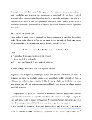 20
Texto de Apoio de ELEG/2015. Uniz/FCT. Eng. Civil, Mecatrónica, I nformática e Processo. 3º ano. Docentes: João Paulino e Zidane Tomás
O conceito da produtividade marginal, dá origem a lei dos rendimentos decrescentes analisado na
parte introdutória, que determina que aumentando a quantidade de um factor variável,
permanecendo a quantidade dos demais factores fixa, a produção, inicialmente crescerá a taxa
crescenteaseguir, depois de uma certa quantidade utilizada do factor variável, passará a crescer
a uma taxa decrescente, continuando a incrementar a utilização do factor variável, a produção
decrescerá.
ANALISE DO LONGO PRAZO
Nesta analise, a relação entre as quantidade de factores utilizadas e a quantidade de produção
obtida. Nessa analise admite a hipótese de que todos factores são variáveis. Em termos gerais a
função de produção é representada pela seguinte equação matematicamente:
Q = f(X1, X2, X3,.....Xn); Q ˃ 0, X1˃ 0, X2˃ 0, X3˃ 0,.....Xn˃ 0
Onde
Q = quantidade de produção ou simplesmente produção
f = função ou nível de combinação
X1 X2,.....Xn = quantidades de factores variáveis utilizados
A analise de longo prazo é feita usando os seguintes conceitos:
isoquantas, taxa marginal de substituição técnica entre factores, rendimentos de escala. A
isoquantas ou mapas de produção significa igual quantidade, também chamada de linha de
indiferença de produção, ainda conhecida de linha de igual produção que é definida como sendo
uma linha na qual todos os pontos representam combinações dos factores que indicam a mesma
quantidade produzida.
O comportamento do perfil das isoquantas é determinado pelo três propriedades: apresenta
comportamento decrescente da esquerda para direita, são convexas com relação a origem dos
eixos cartesianos, e não se cruzam em tangenciam. O seu comportamento decrescente deve-se ao
sinal da taxa marginal de substituiçãotécnica entre factores que é sempre negativo.
A taxa marginal de substituição técnica dos factores revela qual deverá ser o acréscimo da
 