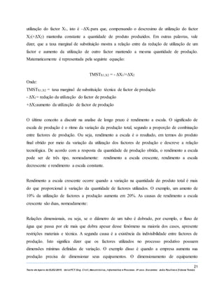 21
Texto de Apoio de ELEG/2015. Uniz/FCT. Eng. Civil, Mecatrónica, I nformática e Processo. 3º ano. Docentes: João Paulino e Zidane Tomás
utilização do factor X1, isto é –ΔX1para que, compensando o descresimo de utilização do factor
X2(+ΔX2) mantenha constante a quantidade de produto produzidos. Em outras palavras, vale
dizer, que a taxa marginal de substituição mostra a relação entre da redução de utilização de um
factor e aumento da utilização de outro factor mantendo a mesma quantidade de produção.
Matematicamente é representada pela seguinte equação:
TMSTX1,X2 = - ΔX1/+ΔX2
Onde:
TMSTX1,X2 = taxa marginal de substituição técnica de factor de produção
- ΔX1= redução da utilização do factor de produção
+ΔX2aumento da utilização de factor de produção
O último conceito a discutir na analise de longo prazo é rendimento a escala. O significado de
escala de produção é o ritmo da variação da produção total, segundo a proporção de combinação
entre factores de produção. Ou seja, rendimento a escala é o resultado, em termos do produto
final obtido por meio da variação da utilização dos factores de produção e descreve a relação
tecnológica. De acordo com a resposta da quantidade de produção obtida, o rendimento a escala
pode ser de três tipo, nomeadamente: rendimento a escala crescente, rendimento a escala
decrescente e rendimento a escala constante.
Rendimento a escala crescente ocorre quando a variação na quantidade do produto total é mais
do que proporcional à variação da quantidade de factores utilizados. O exemplo, um amento de
10% da utilização de factores a produção aumenta em 20%. As causas de rendimento a escala
crescente são duas, nomeadamente:
Relações dimensionais, ou seja, se o diâmetro de um tubo é dobrado, por exemplo, o fluxo de
água que passa por ele mais que dobra apesar desse fenómeno na maioria dos casos, apresente
restrições materiais e técnica. A segunda causa é a existência da indivisibilidade entre factores de
produção. Isto significa dizer que os factores utilizados no processo produtivo possuem
dimensões mínimas definidas de variação. O exemplo disso é quando a empresa aumenta sua
produção precisa de dimensionar seus equipamentos. O dimensionamento de equipamento
 