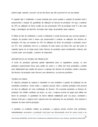 22
Texto de Apoio de ELEG/2015. Uniz/FCT. Eng. Civil, Mecatrónica, I nformática e Processo. 3º ano. Docentes: João Paulino e Zidane Tomás
poderá exigir aumento excessivo de um dos factor que não é possível ter em sua metade.
O segundo tipo é rendimento a escala constante que ocorre quando a variação do produto total é
proporcional à variação da quantidade da utilização de factores de produção. Ou seja, o aumento
da 10% na utilização de factor resulta em um acréscimode 10% da produção total. É a fase mais
longa e abordagem um intervalo de tempo mais longo da produção numa empresa.
O último de tipo de rendimento a escala é rendimento à escala decrescente que ocorrem quando a
variação da produto total é menos que proporcional à variação na utilização dos factores de
produção. Ou seja, um aumento de 10% da utilização de factor de produção a produção cresce
em 5%. Este rendimento deve-se a existência de pelo menos um factor fixo que não pode se
expandir apesar de no longo prazo todos factores de produção sejam considerados variáveis, não
se pode variar, por exemplo, o número de empresário.
IMPORTÂNCIA DA TEORIA DE PRODUÇÃO
A teoria de produção apresenta grande importância para os engenheiros, porque, os seus
princípios proporcionam bases para analise de custos e a oferta dos bens produzidos, constitui
peça fundamental para analise dos preços e emprego dos factores de produção, estuda a alocação
dos factores de produção entre diversos usos alternativos no processo produtivo.
TEORIA DA FIRMA
O objectivo principal da empresa é maximizar os seus resultados à quando da realização da sua
actividades produtivas. Assim sendo, a empresa procura obter a máxima produção total possível
em face da utilização de certa combinação de factores. Em economia monetária, os factores de
produção são obtidos mediante um preço, ou seja, a empresa precisa de pagar para utilizar um
factor de produção. A quantidade de factor utilizada multiplicada pelo seu preço, constituirá a
despesa total que a empresa deve suportar para dar andamento da sua produção. Esse despesa é
chamada de custo total de produção.
A optimizar os resultados obtidos na produção, a empresa precisa resolver dois problemas,
nomeadamente: maximizar a produção total para um determinado nível de custos totais e ou
 