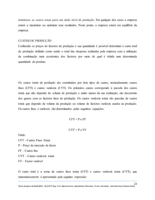 23
Texto de Apoio de ELEG/2015. Uniz/FCT. Eng. Civil, Mecatrónica, I nformática e Processo. 3º ano. Docentes: João Paulino e Zidane Tomás
minimizar os custos totais para um dado nível de produção. Em qualquer dos casos a empresa
estará a maximizar ou optimizar seus resultados. Neste ponto, a empresa estará em equilíbrio da
empresa.
CUSTOS DE PRODUÇÃO
Conhecido os preços de factores de produção e sua quantidade é possível determinar o custo total
de produção definido como sendo o total das despesas realizadas pela empresa com a utilização
da combinação mais económica dos factores por meio de qual é obtida uma determinada
quantidade do produto.
Os custos totais de produção são constituídos por dois tipos de custos, nomeadamente: custos
fixos (CFT) e custos variáveis (CVT). Os primeiros custos corresponde à parcela dos custos
totais que não depende do volume de produção e muito menos da sua realização, são decorrente
dos gastos com os factores fixos de produção. Os custos variáveis totais são parcelas de custos
totais que depende da volume da produção ou volume de factores variáveis usados na produção.
Os custos fixos e variáveis são determinados pelas seguintes equações:
CFT = P x FF
CVT = P x FV
Onde:
CFT – Custos Fixos Totais
P – Preço do mercado de factor
FF – Custos fixo
CVT – Custos variáveis totais
FV – Factor variável
O custo total é a soma de custos fixos totais (CFT) e custos variáveis totais (CVT), que
matematicamente é apresentada pela seguinte expressão:
 