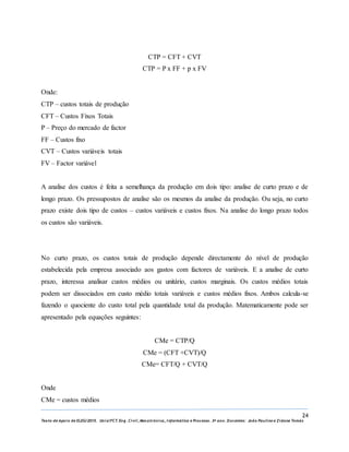 24
Texto de Apoio de ELEG/2015. Uniz/FCT. Eng. Civil, Mecatrónica, I nformática e Processo. 3º ano. Docentes: João Paulino e Zidane Tomás
CTP = CFT + CVT
CTP = P x FF + p x FV
Onde:
CTP – custos totais de produção
CFT – Custos Fixos Totais
P – Preço do mercado de factor
FF – Custos fixo
CVT – Custos variáveis totais
FV – Factor variável
A analise dos custos é feita a semelhança da produção em dois tipo: analise de curto prazo e de
longo prazo. Os pressupostos de analise são os mesmos da analise da produção. Ou seja, no curto
prazo existe dois tipo de custos – custos variáveis e custos fixos. Na analise do longo prazo todos
os custos são variáveis.
No curto prazo, os custos totais de produção depende directamente do nível de produção
estabelecida pela empresa associado aos gastos com factores de variáveis. E a analise de curto
prazo, interessa analisar custos médios ou unitário, custos marginais. Os custos médios totais
podem ser dissociados em custo médio totais variáveis e custos médios fixos. Ambos calcula-se
fazendo o quociente do custo total pela quantidade total da produção. Matematicamente pode ser
apresentado pela equações seguintes:
CMe = CTP/Q
CMe = (CFT +CVT)/Q
CMe= CFT/Q + CVT/Q
Onde
CMe = custos médios
 