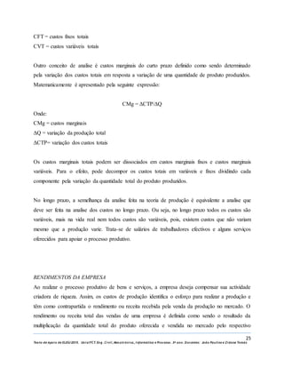 25
Texto de Apoio de ELEG/2015. Uniz/FCT. Eng. Civil, Mecatrónica, I nformática e Processo. 3º ano. Docentes: João Paulino e Zidane Tomás
CFT = custos fixos totais
CVT = custos variáveis totais
Outro conceito de analise é custos marginais do curto prazo definido como sendo determinado
pela variação dos custos totais em resposta a variação de uma quantidade de produto produzidos.
Matematicamente é apresentado pela seguinte expressão:
CMg = ΔCTP/ΔQ
Onde:
CMg = custos marginais
ΔQ = variação da produção total
ΔCTP= variação dos custos totais
Os custos marginais totais podem ser dissociados em custos marginais fixos e custos marginais
variáveis. Para o efeito, pode decompor os custos totais em variáveis e fixos dividindo cada
componente pela variação da quantidade total do produto produzidos.
No longo prazo, a semelhança da analise feita na teoria de produção é equivalente a analise que
deve ser feita na analise dos custos no longo prazo. Ou seja, no longo prazo todos os custos são
variáveis, mais na vida real nem todos custos são variáveis, pois, existem custos que não variam
mesmo que a produção varie. Trata-se de salários de trabalhadores efectivos e alguns serviços
oferecidos para apoiar o processo produtivo.
RENDIMENTOS DA EMPRESA
Ao realizar o processo produtivo de bens e serviços, a empresa deseja compensar sua actividade
criadora de riqueza. Assim, os custos de produção identifica o esforço para realizar a produção e
têm como contrapartida o rendimento ou receita recebida pela venda da produção no mercado. O
rendimento ou receita total das vendas de uma empresa é definida como sendo o resultado da
multiplicação da quantidade total do produto oferecida e vendida no mercado pelo respectivo
 