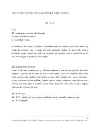 26
Texto de Apoio de ELEG/2015. Uniz/FCT. Eng. Civil, Mecatrónica, I nformática e Processo. 3º ano. Docentes: João Paulino e Zidane Tomás
preço de venda. Matematicamente é apresentada pela seguinte expressão.
RT = P x Q
Onde
RT = rendimento ou receita total da vendas
P = preço de venda de produto
Q = quantidade vendida
A semelhança dos custos e produção, o rendimento pode ser analisado em receitas média que
resulta do quociente entre a receita total pela quantidade vendida. De igual modo pode-se
determinar receita marginal que pode ser calculada pelo quociente entre a variação da receita
total pela variação da quantidade total vendida.
EQUILIBRIO DA EMPRESA
Como foi dito que a empresa tem por objectivo maximizar o valor da sua produção, ela poderá
continuar a produzir até no ponto em que os custos igual a receita ou rendimento total. Neste
ponto a empresa não tem lucro nem prejuízo, ou seja, o lucro é igual a zero – neste ponto, disse –
se que a empresa está em equilíbrio. Quando a receita estiver a acima dos custos disse-se que a
empresa está tendo lucro. E quando a receita estiver abaixo dos custos, disse-se que a empresa
está somando prejuízos. Ou seja:
RT ˃ CTP - lucro
RT = CTP - não há lucro nem prejuízo (equilíbrio) também chamado brack even point.
RT ˂ CTP - prejuízo
 