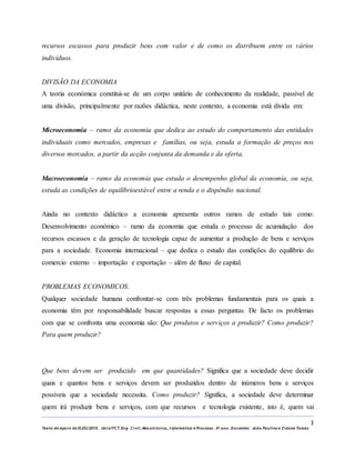 3
Texto de Apoio de ELEG/2015. Uniz/FCT. Eng. Civil, Mecatrónica, I nformática e Processo. 3º ano. Docentes: João Paulino e Zidane Tomás
recursos escassos para produzir bens com valor e de como os distribuem entre os vários
indivíduos.
DIVISÃO DA ECONOMIA
A teoria económica constitui-se de um corpo unitário de conhecimento da realidade, passível de
uma divisão, principalmente por razões didáctica, neste contexto, a economia está divida em:
Microeconomia – ramo da economia que dedica ao estudo do comportamento das entidades
individuais como mercados, empresas e famílias, ou seja, estuda a formação de preços nos
diversos mercados, a partir da acção conjunta da demanda e da oferta.
Macroeconomia – ramo da economia que estuda o desempenho global da economia, ou seja,
estuda as condições de equilíbrioestável entre a renda e o dispêndio nacional.
Ainda no contexto didáctico a economia apresenta outros ramos de estudo tais como:
Desenvolvimento económico – ramo da economia que estuda o processo de acumulação dos
recursos escassos e da geração de tecnologia capaz de aumentar a produção de bens e serviços
para a sociedade. Economia internacional – que dedica o estudo das condições do equilíbrio do
comercio externo – importação e exportação – além de fluxo de capital.
PROBLEMAS ECONOMICOS.
Qualquer sociedade humana confrontar-se com três problemas fundamentais para os quais a
economia têm por responsabilidade buscar respostas a essas perguntas. De facto os problemas
com que se confronta uma economia são: Que produtos e serviços a produzir? Como produzir?
Para quem produzir?
Que bens devem ser produzido em que quantidades? Significa que a sociedade deve decidir
quais e quantos bens e serviços devem ser produzidos dentro de inúmeros bens e serviços
possíveis que a sociedade necessita. Como produzir? Significa, a sociedade deve determinar
quem irá produzir bens e serviços, com que recursos e tecnologia existente, isto é, quem vai
 