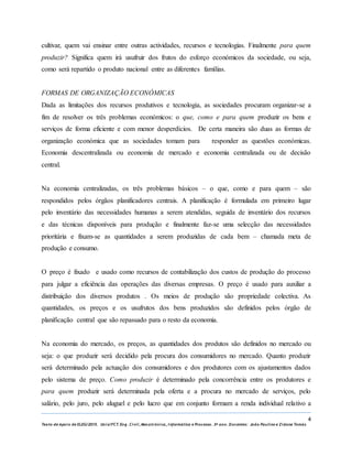 4
Texto de Apoio de ELEG/2015. Uniz/FCT. Eng. Civil, Mecatrónica, I nformática e Processo. 3º ano. Docentes: João Paulino e Zidane Tomás
cultivar, quem vai ensinar entre outras actividades, recursos e tecnologias. Finalmente para quem
produzir? Significa quem irá usufruir dos frutos do esforço económicos da sociedade, ou seja,
como será repartido o produto nacional entre as diferentes famílias.
FORMAS DE ORGANIZAÇÃO ECONÓMICAS
Dada as limitações dos recursos produtivos e tecnologia, as sociedades procuram organizar-se a
fim de resolver os três problemas económicos: o que, como e para quem produzir os bens e
serviços de forma eficiente e com menor desperdícios. De certa maneira são duas as formas de
organização económica que as sociedades tomam para responder as questões económicas.
Economia descentralizada ou economia de mercado e economia centralizada ou de decisão
central.
Na economia centralizadas, os três problemas básicos – o que, como e para quem – são
respondidos pelos órgãos planificadores centrais. A planificação é formulada em primeiro lugar
pelo inventário das necessidades humanas a serem atendidas, seguida de inventário dos recursos
e das técnicas disponíveis para produção e finalmente faz-se uma selecção das necessidades
prioritária e fixam-se as quantidades a serem produzidas de cada bem – chamada meta de
produção e consumo.
O preço é fixado e usado como recursos de contabilização dos custos de produção do processo
para julgar a eficiência das operações das diversas empresas. O preço é usado para auxiliar a
distribuição dos diversos produtos . Os meios de produção são propriedade colectiva. As
quantidades, os preços e os usufrutos dos bens produzidos são definidos pelos órgão de
planificação central que são repassado para o resto da economia.
Na economia do mercado, os preços, as quantidades dos produtos são definidos no mercado ou
seja: o que produzir será decidido pela procura dos consumidores no mercado. Quanto produzir
será determinado pela actuação dos consumidores e dos produtores com os ajustamentos dados
pelo sistema de preço. Como produzir é determinado pela concorrência entre os produtores e
para quem produzir será determinada pela oferta e a procura no mercado de serviços, pelo
salário, pelo juro, pelo aluguel e pelo lucro que em conjunto formam a renda individual relativo a
 