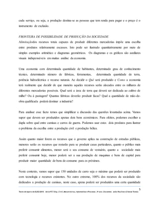 5
Texto de Apoio de ELEG/2015. Uniz/FCT. Eng. Civil, Mecatrónica, I nformática e Processo. 3º ano. Docentes: João Paulino e Zidane Tomás
cada serviço, ou seja, a produção destina-se as pessoas que tem renda para pagar e o preço é o
instrumento de exclusão.
FRONTEIRA DE POSSIBILIDADE DE PRODUÇÃO DA SOCIEDADE
Alimitaçãodos recursos totais capazes de produzir diferentes mercadorias impõe uma escolha
entre produtos relativamente escassos. Isto pode ser ilustrado quantitativamente por meio de
simples exemplos aritmético e diagramas geométricos. Os diagramas e os gráficos são auxiliares
visuais indispensáveis em muitas análise da economia.
Uma economia com determinada quantidade de habitantes, determinado grau de conhecimento
técnico, determinado número de fabricas, ferramentas, determinada quantidade de terra,
potência hidroeléctrica e recurso naturais. Ao decidir o Quê será produzido e Como a economia
terá realmente que decidir de que maneira aqueles recursos serão alocados entre os milhares de
diferentes mercadorias possíveis. Qual será a área de terra que deverá ser dedicada ao cultivo de
milho? Ou à pastagem? Quantas fabricas deverão produzir facas? Qual a quantidade de mão-de-
obra qualificada poderá destinar a industria?
Para analisar esse facto temos que simplificar a discussão das questões levantadas acima. Vamos
supor que devem ser produzidos apenas dois bens económicos. Para efeitos, podemos escolher a
dupla sobre qual entre camisas e carros de guerra. Podemos usar estes dois produtos para ilustrar
o problema da escolha entre a produção civil e produção bélica.
Assim quanto maior forem os recursos que o governo aplica na construção de estradas públicas,
menores serão os recursos que restarão para se produzir casas particulares, quanto o público mais
preferir consumir alimentos, menor será o seu consumo de vestuário, quanto a sociedade mais
preferir consumir hoje, menor poderá ser a sua produção de maquinas e bens de capital para
produzir maior quantidade de bens de consumo para os próximos.
Neste contexto, vamos supor que 150 unidades de carro seja o máximo que poderá ser produzido
com tecnologia e recursos existentes. No outro extremo, 100% dos recursos da sociedade são
dedicados a produção de camisas, neste caso, apena poderá ser produzidos uma certa quantidade
 