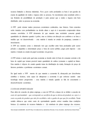 7
Texto de Apoio de ELEG/2015. Uniz/FCT. Eng. Civil, Mecatrónica, I nformática e Processo. 3º ano. Docentes: João Paulino e Zidane Tomás
recursos limitados a diversas industriais. Para quem serão produzidos os bens é um questão de
exame da igualdade de renda e riqueza entre as pessoas. Se encontramos uma sociedade sobre a
sua fronteira de possibilidade de produção é justo pensar que a renda e riqueza está bem
distribuída entre as pessoas na economia.
A FPP pode retratar muitos processos económicos conhecidos, mas básicos. Estes conceitos
serão tratados com profundidades na devida altura e aqui só é necessário compreender ideias
sensatas envolvidas. A FPP demonstra de que maneira uma sociedade consome grande
quantidades de alimentos quando é pobre, mas se desloca em direcção aos confortos e ao luxo a
medida que vai desenvolvendo – esta matéria é tratada no estudo da poupança, consumo e
investimento.
A FPP nos monstra como o eleitorado tem que escolher entre bens produzidos pelo sector
privado e adquiridos a determinado preço e bens do sector público, pagos pelo imposto – esta
matéria é tratada no estudo do papel económico do governo.
A FPP retrata o modo pelo qual uma economia se decide entre (i) bens de consumo corrente e (ii)
bens de capital que tornam possível maior quantidade de ambos (consumo e capital) no futuro.
Esta matéria é objecto de estudo quando tratar da distribuição da renda, formação de preço de
factores produtivo e problemas económicos actuais.
De igual modo a FPP mostra de que maneira a economia B, abençoada por descobertas
científica e técnicas, seria capaz de ultrapassar a economia A que estivesse usando uma
tecnologia menos progressista – essa matéria é tratada quando se fala do crescimento e
desenvolvimento económico.
CUSTO DE OPORTUNIDADE
Para além do conceito do pleno emprego, a cura de FPP dá a chance de se definir o conceito de
custo de oportunidade – que corresponde ao sacrifício do que se deixou de produzir, ou seja é, o
custo ou perda do produto que não foi escolhido e não o ganho do que que foi escolhido. Neste
sentido afirma-se que existe custo de oportunidade quando estiver reunidas duas condições
básicas: (i) existência de recursos limitados e (ii) existência do pleno emprego dos recursos.
 