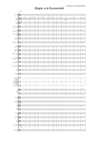 ALEJANDRO SANCHEZ-NAVARRO

                                                       Elegia a la Humanidad
                       q=87

               
               1
       Piccolo                                                                                                                     

                                                                                                          
                                                                                                                                        
                                                                                                                                          
                       solo
         I y II
          Flute                                                                                                  
                           mp
         I y II
         Oboe     
                                                                                                                                    

 English Horn     
                                                                                                                                    

         I y II
 Clarinet in Bb   
                                                                                                                                    

 Bass Clarinet
         in Bb    
                                                                                                                                    

                                                                                                                                   
        I y II
      Bassoon      

                   
Contrabassoon
                                                                                                                                   

                                                                                                                                   
         I y II
     Horn in F     

      III y IV     
                                                                                                                                   
     Horn in F


 Trumpet in Bb     
                                                                                                                                   
             I


      II y III
Trumpets in Bb    
                                                                                                                                    

                                                                                                                                   
        I y II
  Trombones        

                                                                                                                                   
Bass Trombone      

                   
                   
         Tuba                                                                                                                        

                   
      Timpani
                                                                                                                                   

                   
   Bass Drum                                                                                                                       
      Triangle

                      
       Cabaza
   Tambourine
  Palo de agua                                                                                                                      
         Gong

                   
    Gran Plato




                  
  Snare Drum                                                                                                                        

                   
                                                                                                                                   
         Piano
                                                                                                                                   
                   
                                                                                                                                   
      Soprano      

     Contralto
                   
                                                                                                                                   
                       q=87

                
                                                                                                                                    
                
         Tenor


                
          Bass
                                                                                                                                   

                   
       Violin I                                                                                                                    

      Violin II
                   
                                                                                                                                   

         Viola    
                                                                                                                                    

                                                                                                                                   
   Violoncello     
                       q=87

                   
                   
   Contrabass                                                                                                                        
 