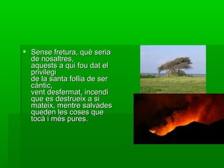  Sense fretura, què seriaSense fretura, què seria
de nosaltres,de nosaltres,
aquests a qui fou dat elaquests a qui fou dat el
privilegiprivilegi
de la santa follia de serde la santa follia de ser
càntic,càntic,
vent desfermat, incendivent desfermat, incendi
que es destrueix a sique es destrueix a si
mateix, mentre salvadesmateix, mentre salvades
queden les coses quequeden les coses que
tocà i més pures.tocà i més pures.
 