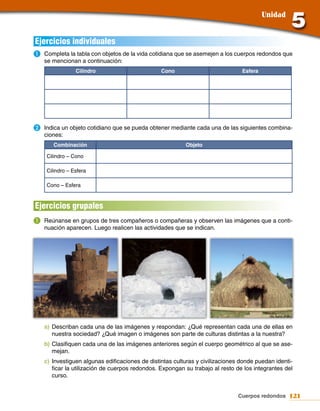 Unidad


Ejercicios individuales
a.	Completa la tabla con objetos de la vida cotidiana que se asemejen a los cuerpos redondos que
   se mencionan a continuación:
                Cilindro                        Cono                           Esfera




b.	Indica un objeto cotidiano que se pueda obtener mediante cada una de las siguientes combina-
   ciones:
       Combinación                                       Objeto

    Cilindro – Cono

    Cilindro – Esfera

    Cono – Esfera



Ejercicios grupales
a.	Reúnanse en grupos de tres compañeros o compañeras y observen las imágenes que a conti-
   nuación aparecen. Luego realicen las actividades que se indican.




   a) Describan cada una de las imágenes y respondan: ¿Qué representan cada una de ellas en
      nuestra sociedad? ¿Qué imagen o imágenes son parte de culturas distintas a la nuestra?
   b) Clasifiquen cada una de las imágenes anteriores según el cuerpo geométrico al que se ase-
      mejan.
   c) Investiguen algunas edificaciones de distintas culturas y civilizaciones donde puedan identi-
      ficar la utilización de cuerpos redondos. Expongan su trabajo al resto de los integrantes del
      curso.


                                                                             Cuerpos redondos 121
 