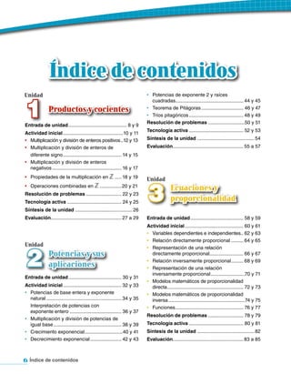 Índice de contenidos
Unidad                                                                       •	 Potencias de exponente 2 y raíces



 1
                                                                                cuadradas.................................................. 44 y 45
               Productos y cocientes                                         •	 Teorema de Pitágoras ............................... 46 y 47
                                                                             •	 Tríos pitagóricos ........................................ 48 y 49
                                                                             Resolución de problemas ...........................50 y 51
Entrada de unidad ........................................... 8 y 9
                                                                             Tecnología activa ........................................ 52 y 53
Actividad inicial ............................................10 y 11
•	 Multiplicación y división de enteros positivos ..12 y 13                  Síntesis de la unidad .......................................... 54
•	 Multiplicación y división de enteros de                                   Evaluación.................................................... 55 a 57
   diferente signo ........................................... 14 y 15
•	 Multiplicación y división de enteros
   negativos ................................................... 16 y 17
•	 Propiedades de la multiplicación en ℤ ..... 18 y 19
                                                                             Unidad


                                                                             3
•	 Operaciones combinadas en ℤ ................ 20 y 21
                                                                                            Ecuaciones y
Resolución de problemas .......................... 22 y 23
Tecnología activa ........................................ 24 y 25
                                                                                            proporcionalidad
Síntesis de la unidad .......................................... 26
Evaluación.................................................... 27 a 29       Entrada de unidad ....................................... 58 y 59
                                                                             Actividad inicial ........................................... 60 y 61
                                                                             •	 Variables dependientes e independientes.. 62 y 63
                                                                             •	 Relación directamente proporcional ......... 64 y 65
Unidad


 2
                                                                             •	 Representación de una relación
               Potencias y sus                                                  directamente proporcional......................... 66 y 67
                                                                             •	 Relación inversamente proporcional ......... 68 y 69
               aplicaciones                                                  •	 Representación de una relación
                                                                                inversamente proporcional .........................70 y 71
Entrada de unidad ....................................... 30 y 31
                                                                             •	 Modelos matemáticos de proporcionalidad
Actividad inicial ........................................... 32 y 33           directa ........................................................ 72 y 73
•	 Potencias de base entera y exponente                                      •	 Modelos matemáticos de proporcionalidad
   natural ....................................................... 34 y 35      inversa ........................................................74 y 75
   Interpretación de potencias con                                           •	 Funciones .................................................. 76 y 77
   exponente entero ...................................... 36 y 37
                                                                             Resolución de problemas .......................... 78 y 79
•	 Multiplicación y división de potencias de
   igual base .................................................. 38 y 39     Tecnología activa ........................................ 80 y 81
•	 Crecimiento exponencial ............................40 y 41               Síntesis de la unidad .......................................... 82
•	 Decrecimiento exponencial ....................... 42 y 43                 Evaluación.................................................... 83 a 85



6 Índice de contenidos
 