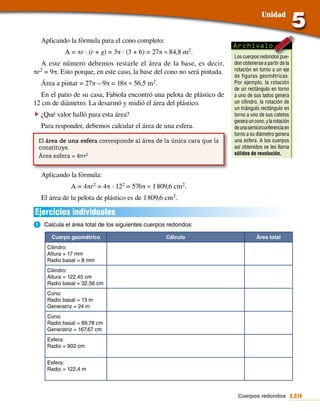 Unidad


  Aplicando la fórmula para el cono completo:
                                                                          Archívalo
           A = πr · (r + g) = 3π · (3 + 6) = 27π ≈ 84,8 m2.
                                                                          Los cuerpos redondos pue-
   A este número debemos restarle el área de la base, es decir,           den obtenerse a partir de la
πr 2 = 9π. Esto porque, en este caso, la base del cono no será pintada.   rotación en torno a un eje
                                                                          de figuras geométricas.
  Área a pintar = 27π – 9π = 18π ≈ 56,5 m2.                               Por ejemplo, la rotación
                                                                          de un rectángulo en torno
   En el patio de su casa, Fabiola encontró una pelota de plástico de     a uno de sus lados genera
12 cm de diámetro. La desarmó y midió el área del plástico.               un cilindro, la rotación de
                                                                          un triángulo rectángulo en
f ¿Qué valor halló para esta área?                                        torno a uno de sus catetos
                                                                          genera un cono, y la rotación
  Para responder, debemos calcular el área de una esfera.                 de una semicircunferencia en
                                                                          torno a su diámetro genera
 El área de una esfera corresponde al área de la única cara que la        una esfera. A los cuerpos
 constituye.                                                              así obtenidos se les llama
 Área esfera = 4πr2                                                       sólidos de revolución.



  Aplicando la fórmula:
              A = 4πr 2 = 4π · 122 = 576π ≈ 1 809,6 cm2.
  El área de la pelota de plástico es de 1 809,6 cm2.

Ejercicios individuales
a.	Calcula el área total de los siguientes cuerpos redondos:
      Cuerpo geométrico                          Cálculo                             Área total
     Cilindro:
     Altura = 17 mm
     Radio basal = 8 mm
     Cilindro:
     Altura = 122,45 cm
     Radio basal = 32,56 cm
     Cono:
     Radio basal = 13 m
     Generatriz = 24 m
     Cono:
     Radio basal = 89,78 cm
     Generatriz = 167,67 cm
     Esfera:
     Radio = 902 cm


     Esfera:
     Radio = 122,4 m



                                                                           Cuerpos redondos 129
 