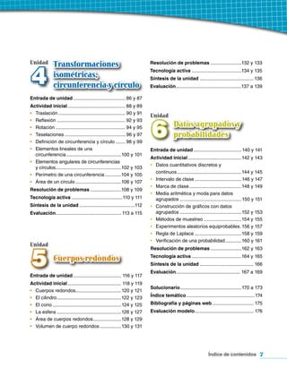 Unidad        Transformaciones                                             Resolución de problemas .......................132 y 133



4             isométricas,
              circunferencia y círculo
                                                                           Tecnología activa .....................................134 y 135
                                                                           Síntesis de la unidad ........................................ 136
                                                                           Evaluación.................................................137 a 139

Entrada de unidad ....................................... 86 y 87
Actividad inicial ........................................... 88 y 89
•	 Traslación .................................................. 90 y 91
                                                                           Unidad


                                                                           6
•	 Reflexión ................................................... 92 y 93
•	 Rotación .................................................... 94 y 95                 Datos agrupados y
•	 Teselaciones ............................................. 96 y 97                    probabilidades
•	 Definición de circunferencia y círculo ....... 98 y 99
•	 Elementos lineales de una                                               Entrada de unidad .................................... 140 y 141
   circunferencia .........................................100 y 101
                                                                           Actividad inicial ........................................142 y 143
•	 Elementos angulares de circunferencias
                                                                           •	 Datos cuantitativos discretos y
   y círculos.................................................102 y 103
                                                                              continuos ................................................144 y 145
•	 Perímetro de una circunferencia ............104 y 105
                                                                           •	 Intervalo de clase ................................... 146 y 147
•	 Área de un círculo ..................................106 y 107
                                                                           •	 Marca de clase .......................................148 y 149
Resolución de problemas .......................108 y 109
                                                                           •	 Media aritmética y moda para datos
Tecnología activa ......................................110 y 111             agrupados ..............................................150 y 151
Síntesis de la unidad .........................................112         •	 Construcción de gráficos con datos
Evaluación................................................. 113 a 115         agrupados ..............................................152 y 153
                                                                           •	 Métodos de muestreo ............................154 y 155
                                                                           •	 Experimentos aleatorios equiprobables .156 y 157
                                                                           •	 Regla de Laplace ...................................158 y 159
                                                                           •	 Verificación de una probabilidad ............160 y 161
Unidad


5
                                                                           Resolución de problemas .......................162 y 163
                                                                           Tecnología activa .....................................164 y 165
              Cuerpos redondos
                                                                           Síntesis de la unidad ........................................ 166
                                                                           Evaluación................................................ 167 a 169
Entrada de unidad .................................... 116 y 117
Actividad inicial ........................................ 118 y 119
                                                                           Solucionario..............................................170 a 173
• Cuerpos redondos..................................120 y 121
• El cilindro ................................................122 y 123    Índice temático ...................................................174
• El cono ...................................................124 y 125     Bibliografía y páginas web ............................... 175
• La esfera ................................................126 y 127      Evaluación modelo............................................ 176
• Área de cuerpos redondos .....................128 y 129
• Volumen de cuerpo redondos ................130 y 131




                                                                                                               Índice de contenidos 7
 