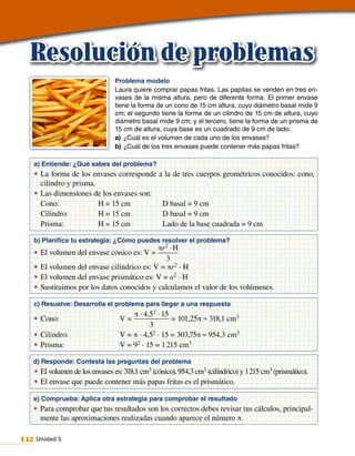 Resolución de problemas
                                Problema modelo
                                Laura quiere comprar papas fritas. Las papitas se venden en tres en-
                                vases de la misma altura, pero de diferente forma. El primer envase
                                tiene la forma de un cono de 15 cm altura, cuyo diámetro basal mide 9
                                cm; el segundo tiene la forma de un cilindro de 15 cm de altura, cuyo
                                diámetro basal mide 9 cm; y el tercero, tiene la forma de un prisma de
                                15 cm de altura, cuya base es un cuadrado de 9 cm de lado.
                                a) ¿Cuál es el volumen de cada uno de los envases?
                                b) ¿Cuál de los tres envases puede contener más papas fritas?

   a) Entiende: ¿Qué sabes del problema?
   •	 La forma de los envases corresponde        a la de tres cuerpos geométricos conocidos: cono,
      cilindro y prisma.
   •	 Las dimensiones de los envases son:
      Cono:              H = 15 cm                D basal = 9 cm
      Cilindro:          H = 15 cm                D basal = 9 cm
      Prisma:            H = 15 cm                Lado de la base cuadrada = 9 cm

   b) Planifica tu estrategia: ¿Cómo puedes resolver el problema?
                                            πr 2 · H
   •	 El volumen del envase cónico es: V =
                                               3
   •	 El volumen del envase cilíndrico es: V = πr 2 · H
   •	 El volumen del envase prismático es: V = a2 · H
   •	 Sustituimos por los datos conocidos y calculamos el valor de los volúmenes.

   c) Resuelve: Desarrolla el problema para llegar a una respuesta
                                      π · 4,52 · 15
   •	 Cono:                       V=                = 101,25π ≈ 318,1 cm3
                                            3
   •	 Cilindro:                   V = π · 4,52 · 15 = 303,75π ≈ 954,3 cm3
   •	 Prisma:                     V = 92 · 15 = 1 215 cm3

   d) Responde: Contesta las preguntas del problema
   •	 El volumen de los envases es: 318,1 cm3 (cónico), 954,3 cm3 (cilíndrico) y 1 215 cm3 (prismático).
   •	 El envase que puede contener más papas fritas es el prismático.

   e) Comprueba: Aplica otra estrategia para comprobar el resultado
   •	 Para comprobar que tus resultados son los correctos debes revisar tus cálculos, principal‑
      mente las aproximaciones realizadas cuando aparece el número π.

132 Unidad 5
 