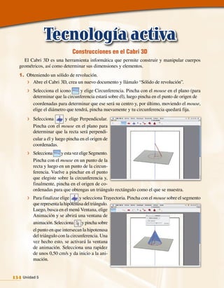Tecnología activa
                               Construcciones en el Cabri 3D
    El Cabri 3D es una herramienta informática que permite construir y manipular cuerpos
  geométricos, así como determinar sus dimensiones y elementos.
  1. Obteniendo un sólido de revolución.
     f Abre el Cabri 3D, crea un nuevo documento y llámalo “Sólido de revolución”.

      f Selecciona el icono       y elige Circunferencia. Pincha con el mouse en el plano (para
         determinar que la circunferencia estará sobre él), luego pincha en el punto de origen de
         coordenadas para determinar que ese será su centro y, por último, moviendo el mouse,
         elige el diámetro que tendrá, pincha nuevamente y tu circunferencia quedará fija.
      f Selecciona         y elige Perpendicular.
         Pincha con el mouse en el plano para
         determinar que la recta será perpendi‑
         cular a él y luego pincha en el origen de
         coordenadas.
      f Selecciona      y esta vez elige Segmento.
         Pincha con el mouse en un punto de la
         recta y luego en un punto de la circun‑
         ferencia. Vuelve a pinchar en el punto
         que elegiste sobre la circunferencia y,
         finalmente, pincha en el origen de co‑
         ordenadas para que obtengas un triángulo rectángulo como el que se muestra.
      f Para finalizar elige       y selecciona Trayectoria. Pincha con el mouse sobre el segmento
         que representa la hipotenusa del triángulo.
         Luego, busca en el menú Ventana, elige
         Animación y se abrirá una ventana de
         animación. Selecciona      y pincha sobre
         el punto en que intersecan la hipotenusa
         del triángulo con la circunferencia. Una
         vez hecho esto, se activará la ventana
         de animación. Selecciona una rapidez
         de unos 0,50 cm/s y da inicio a la ani‑
         mación.


134 Unidad 5
 