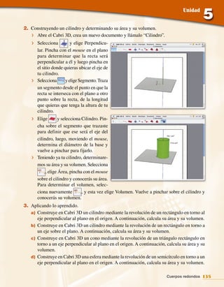 Unidad


2. Construyendo un cilindro y determinando su área y su volumen.
   f Abre el Cabri 3D, crea un nuevo documento y llámalo “Cilindro”.
    f Selecciona         y elige Perpendicu‑
      lar. Pincha con el mouse en el plano
      para determinar que la recta será
      perpendicular a él y luego pincha en
      el sitio donde quieras ubicar el eje de
      tu cilindro.
    f Selecciona      y elige Segmento. Traza
      un segmento desde el punto en que la
      recta se interseca con el plano a otro
      punto sobre la recta, de la longitud
      que quieras que tenga la altura de tu
      cilindro.
    f Elige        y selecciona Cilindro. Pin‑
      cha sobre el segmento que trazaste
      para definir que ese será el eje del
                                                                           76,1 cm2
      cilindro, luego, moviendo el mouse,
      determina el diámetro de la base y
                                                                              77,5 cm3



      vuelve a pinchar para fijarlo.
    f Teniendo ya tu cilindro, determinare‑
      mos su área y su volumen. Selecciona
           , elige Área, pincha con el mouse
      sobre el cilindro y conocerás su área.
      Para determinar el volumen, selec‑
      ciona nuevamente          , y esta vez elige Volumen. Vuelve a pinchar sobre el cilindro y
      conocerás su volumen.
3. Aplicando lo aprendido.
   a) Construye en Cabri 3D un cilindro mediante la revolución de un rectángulo en torno al
      eje perpendicular al plano en el origen. A continuación, calcula su área y su volumen.
   b) Construye en Cabri 3D un cilindro mediante la revolución de un rectángulo en torno a
      un eje sobre el plano. A continuación, calcula su área y su volumen.
   c) Construye en Cabri 3D un cono mediante la revolución de un triángulo rectángulo en
      torno a un eje perpendicular al plano en el origen. A continuación, calcula su área y su
      volumen.
   d) Construye en Cabri 3D una esfera mediante la revolución de un semicírculo en torno a un
      eje perpendicular al plano en el origen. A continuación, calcula su área y su volumen.

                                                                           Cuerpos redondos 135
 