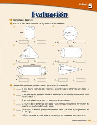 Unidad




I   Ejercicios de desarrollo
                                Evaluación
a.	Calcula el área y el volumen de los siguientes cuerpos redondos:
    a)                       1,2 cm                   d)


               4 cm                                                     7,5 mm




         A=                           V=                   A=                     V=
    b)                                                e)                    8,3 m
                      m




                                                             3,4 m
                   20




                      12 m


         A=                           V=                   A=                     V=
    c)                         12 cm                  f)
               m                           4 cm                  5 cm
          5c
                                                                          12 cm

                                                cm
                                            5
          4 cm
         A=                           V=                   A=                     V=


2.	Señala si las siguientes afirmaciones son verdaderas (V) o falsas (F):
    a) _____ El área de una esfera de radio r es mayor que el área de un cilindro de radio basal r y
             altura r.
    b) _____ El volumen de una esfera de radio r es menor que el volumen de un cilindro de radio
             basal r y altura r.
    c) _____ Si se duplica la altura de un cono, se cuadruplica su volumen.
    d) _____ El volumen de un cilindro de radio basal r y altura H equivale al triple del volumen de
             un cono con iguales radio basal y altura.
    e) _____ En un cono, la fórmula que relaciona el radio basal r, la altura H y la generatriz es
             r 2 + H2 = g 2.
    f) _____ La figura plana que al rotarla sobre su diámetro genera una esfera, es un semicírculo.

                                                                                  Cuerpos redondos 137
 