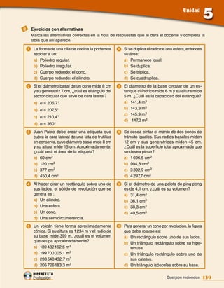 Unidad


II	 Ejercicios con alternativas
    Marca las alternativas correctas en la hoja de respuestas que te dará el docente y completa la
    tabla que allí aparece.

 a	 La forma de una olla de cocina la podemos         6	 Si se duplica el radio de una esfera, entonces
     asociar a un:                                        su área:
     a) Poliedro regular.                                 a) Permanece igual.
     b) Poliedro irregular.                               b) Se duplica.
     c) Cuerpo redondo: el cono.                          c) Se triplica.
     d) Cuerpo redondo: el cilindro.                      d) Se cuadruplica.
 2	 Si el diámetro basal de un cono mide 8 cm         7	 El diámetro de la base circular de un es-
     y su generatriz 7 cm, ¿cuál es el ángulo del         tanque cilíndrico mide 6 m y su altura mide
     sector circular que sirve de cara lateral?           5 m. ¿Cuál es la capacidad del estanque?
     a) α ≈ 205,7°                                        a) 141,4 m3
     b) α ≈ 207,5°                                        b) 143,3 m3
                                                          c) 145,9 m3
     c) α ≈ 210,4°
                                                          d) 147,2 m3
     d) α ≈ 360°
 3	 Juan Pablo debe crear una etiqueta que            8	 Se desea pintar el manto de dos conos de
     cubra la cara lateral de una lata de frutillas       tránsito iguales. Sus radios basales miden
     en conserva, cuyo diámetro basal mide 8 cm           12 cm y sus generatrices miden 45 cm.
     y su altura mide 15 cm. Aproximadamente,             ¿Cuál es la superficie total aproximada que
     ¿cuál será el área de la etiqueta?                   se desea pintar?
     a) 60 cm2                                            a) 1 696,5 cm2
     b) 120 cm2                                           b) 904,8 cm2
     c) 377 cm2                                           c) 3 392,9 cm2
     d) 450,4 cm2                                         d) 4 297,7 cm2
 4	 Al hacer girar un rectángulo sobre uno de         9	 Si el diámetro de una pelota de ping pong
     sus lados, el sólido de revolución que se            es de 4,1 cm, ¿cuál es su volumen?
     genera es :                                          a) 31,4 cm3
     a) Un cilindro.                                      b) 36,1 cm3
     b) Una esfera.                                       c) 38,3 cm3
     c) Un cono.                                          d) 40,5 cm3
     d) Una semicircunferencia.
 5	 Un volcán tiene forma aproximadamente             j	 Para generar un cono por revolución, la figura
     cónica. Si su altura es 1 234 m y el radio de        que debe rotarse es:
     su base mide 399 m, ¿cuál es el volumen              a) Un rectángulo sobre uno de sus lados.
     que ocupa aproximadamente?
                                                          b) Un triángulo rectángulo sobre su hipo-
     a) 189 432 162,6 m3                                     tenusa.
     b) 199 700 005,1 m3                                  c) Un triángulo rectángulo sobre uno de
     c) 203 540 432,7 m3                                     sus catetos.
     d) 205 726 183,3 m3                                  d) Un triángulo isósceles sobre su base.

     HIPERTEXTO
     Evaluación                                                   Datos agrupados y probabilidades 139
                                                                                Cuerpos redondos
 