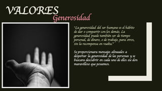 VALORES
Generosidad
”La generosidad del ser humano es el hábito
de dar o compartir con los demás. La
generosidad puede también ser de tiempo
personal, de dinero, o de trabajo, para otros,
sin la recompensa en vuelta.”
Se proporcionara mensajes alineados a
despertar la generosidad de las personas y se
buscara descubrir en cada uno de ellos ese don
maravilloso que poseemos.
 