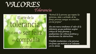 VALORES
Tolerancia
”Actitud de la persona que respeta las
opiniones, ideas o actitudes de las
demás personas aunque no coincidan
con las propias”
.En esta marca tendremos el valor de la
tolerancia ya que podremos aceptar
criticas de otras personas y
analizaremos las criticas positivas y
desecharemos las destructivas.
También enseñaremos a las personas
con frases que motiven a ser tolerante
con los demás.
 