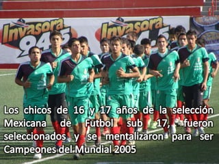 Los chicos de 16 y 17 años de la selección Mexicana de Futbol sub 17, fueron seleccionados y se mentalizaron para ser Campeones del Mundial 2005