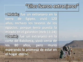 José; fue un extranjero en el palacio de Faraón; vivió 110 años y cuando estaba a punto de morir pidió que sus huesos fueran sacados de Egipto, porque ese no era su hogar (Gén. 50:25) “Ellos fueron extranjeros” Moisés; fue un extranjero en la tierra de Egipto, vivió 120 años, rechazo los tesoros de los egipcios, porque tenia puesta la mirada en el galardón (Heb 11:24)