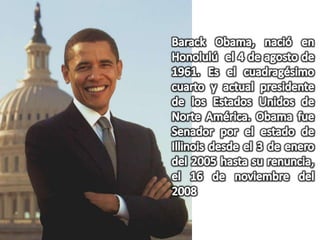 Barack Obama, nació en  Honolulú  el 4 de agosto de 1961. Es el cuadragésimo cuarto y actual presidente de los Estados Unidos de Norte América. Obama fue Senador por el estado de Illinois desde el 3 de enero del 2005 hasta su renuncia, el 16 de noviembre del 2008
