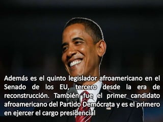 Además es el quinto legislador afroamericano en el Senado de los EU, tercero desde la era de reconstrucción. También fue el primer candidato afroamericano del Partido Demócrata y es el primero en ejercer el cargo presidencial 
