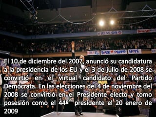 El 10 de diciembre del 2007, anunció su candidatura a la presidencia de los EU y el 3 de julio de 2008 se convirtió en el virtual candidato del Partido Demócrata. En las elecciones del 4 de noviembre del 2008 se convirtió en el Presidente electo y tomo posesión como el 44º  presidente el 20 enero de 2009 