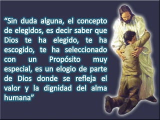 “Sin duda alguna, el concepto de elegidos, es decir saber que Dios te ha elegido, te ha escogido, te ha seleccionado con un Propósito muy especial, es un elogio de parte de Dios donde se refleja el valor y la dignidad del alma humana”