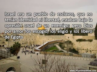 Israel era un pueblo de esclavos, que no tenían identidad ni libertad, estaban bajo la opresión cruel de un enemigo; pero Dios por amor los escogió, los eligió y los libero de Egipto