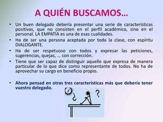 A QUIÉN BUSCAMOS…
• Un buen delegado debería presentar una serie de características
positivas, que no consisten en el perfil académico, sino en el
personal. LA EMPATÍA es una de esas cualidades.
• Ha de ser una persona aceptada por toda la clase, con espíritu
DIALOGANTE.
• Ha de ser respetuoso con todos y expresar las peticiones,
sugerencias, quejas, ... con corrección.
• Tiene que ser capaz de distinguir aquello que expresa de manera
particular de lo que dice como representante de todos. No ha de
aprovechar su cargo en beneficio propio.
• Ahora pensad en otras tres características más que debería tener
vuestro delegado.
 