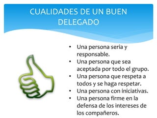 CUALIDADES DE UN BUEN
DELEGADO
• Una persona seria y
responsable.
• Una persona que sea
aceptada por todo el grupo.
• Una persona que respeta a
todos y se haga respetar.
• Una persona con iniciativas.
• Una persona firme en la
defensa de los intereses de
los compañeros.
 