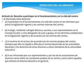 Artículo 26. Derecho a participar en el funcionamiento y en la vida del centro
1. El alumnado tiene derecho:
• a) A participar en el funcionamiento y la vida del centro en los términos que
prevé la legislación vigente y las normas internas del centro.
• b) A elegir, mediante sufragio directo y secreto, a sus representantes en el
Consejo Escolar y a los delegados de aula o grupo, en los términos establecidos
en la legislación vigente y de acuerdo con las normas del centro.
• c) A reunirse en el centro, de acuerdo con las normas propias del centro,
siempre que ello no impida o dificulte el normal desarrollo de las actividades
docentes y los derechos de otros alumnos u otros miembros de la comunidad
educativa.
• d) A ser informado por sus representantes y por los de las asociaciones de
alumnos tanto sobre las cuestiones propias de su centro, como sobre aquellas
que afecten al sistema educativo en general.
DERECHOS DEL ALUMNADO
 